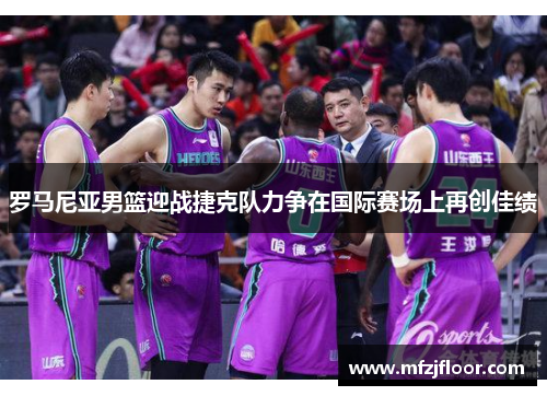 罗马尼亚男篮迎战捷克队力争在国际赛场上再创佳绩