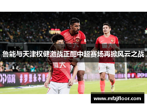 鲁能与天津权健激战正酣中超赛场再掀风云之战
